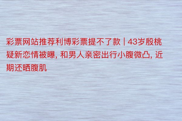 彩票网站推荐利博彩票提不了款 | 43岁殷桃疑新恋情被曝, 和男人亲密出行小腹微凸, 近期还晒腹肌