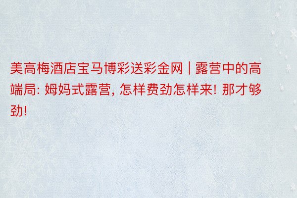 美高梅酒店宝马博彩送彩金网 | 露营中的高端局: 姆妈式露营, 怎样费劲怎样来! 那才够劲!