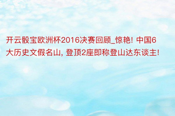 开云骰宝欧洲杯2016决赛回顾_惊艳! 中国6大历史文假名山, 登顶2座即称登山达东谈主!