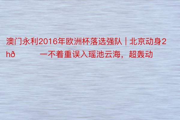 澳门永利2016年欧洲杯落选强队 | 北京动身2h🚗一不着重误入瑶池云海，超轰动