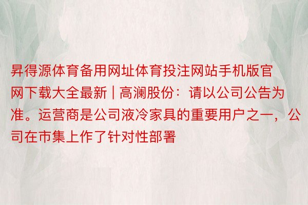 昇得源体育备用网址体育投注网站手机版官网下载大全最新 | 高澜股份：请以公司公告为准。运营商是公司液冷家具的重要用户之一，公司在市集上作了针对性部署