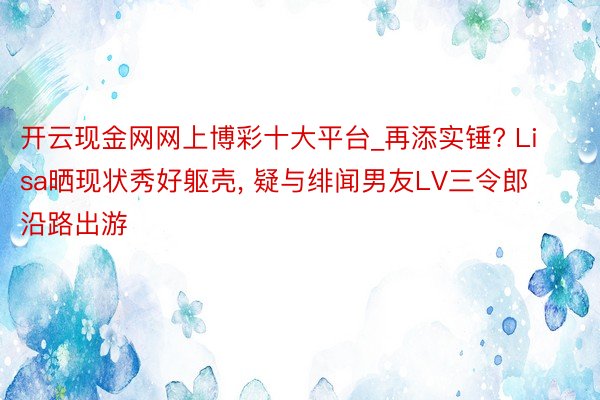 开云现金网网上博彩十大平台_再添实锤? Lisa晒现状秀好躯壳, 疑与绯闻男友LV三令郎沿路出游