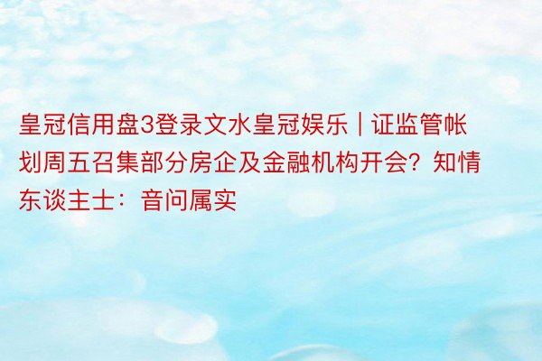 皇冠信用盘3登录文水皇冠娱乐 | 证监管帐划周五召集部分房企及金融机构开会？知情东谈主士：音问属实