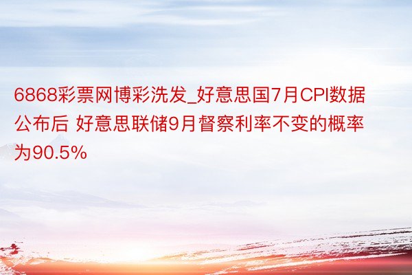 6868彩票网博彩洗发_好意思国7月CPI数据公布后 好意思联储9月督察利率不变的概率为90.5%