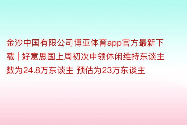 金沙中国有限公司博亚体育app官方最新下载 | 好意思国上周初次申领休闲维持东谈主数为24.8万东谈主 预估为23万东谈主