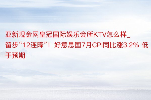 亚新现金网皇冠国际娱乐会所KTV怎么样_留步“12连降”！好意思国7月CPI同比涨3.2% 低于预期