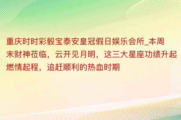 重庆时时彩骰宝泰安皇冠假日娱乐会所_本周末财神莅临，云开见月明，这三大星座功绩升起燃情起程，追赶顺利的热血时期