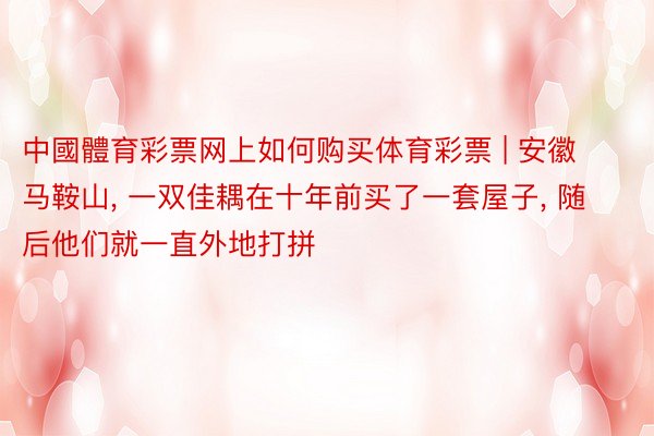 中國體育彩票网上如何购买体育彩票 | 安徽马鞍山, 一双佳耦在十年前买了一套屋子, 随后他们就一直外地打拼