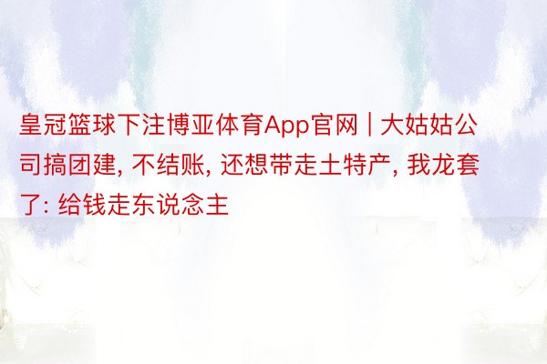 皇冠篮球下注博亚体育App官网 | 大姑姑公司搞团建, 不结账, 还想带走土特产, 我龙套了: 给钱走东说念主