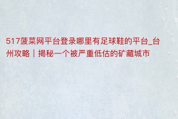 517菠菜网平台登录哪里有足球鞋的平台_台州攻略｜揭秘一个被严重低估的矿藏城市