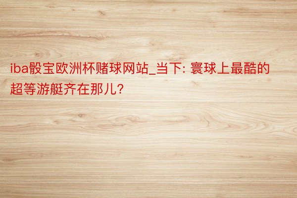 iba骰宝欧洲杯赌球网站_当下: 寰球上最酷的超等游艇齐在那儿?