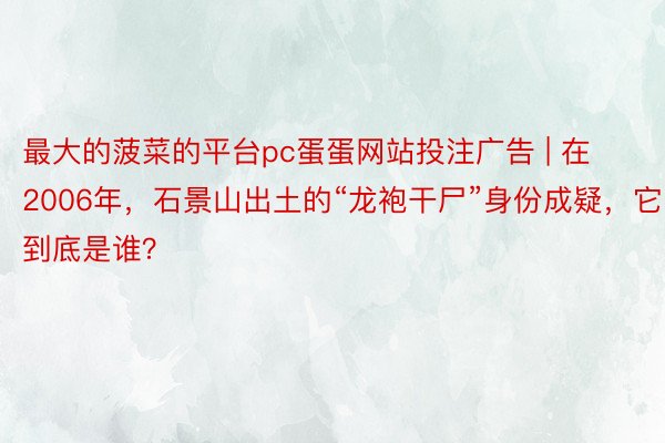 最大的菠菜的平台pc蛋蛋网站投注广告 | 在2006年，石景山出土的“龙袍干尸”身份成疑，它到底是谁？