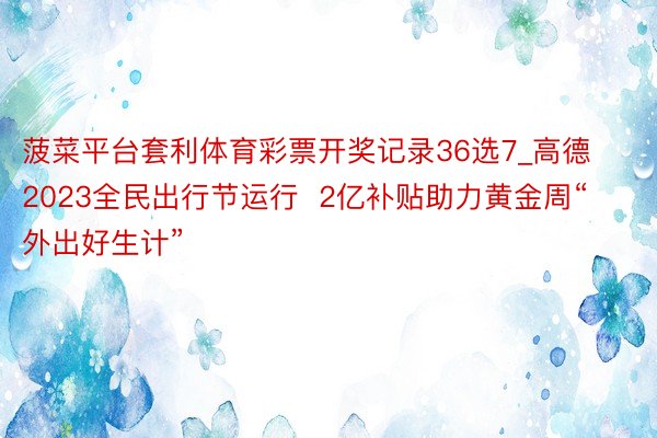 菠菜平台套利体育彩票开奖记录36选7_高德2023全民出行节运行  2亿补贴助力