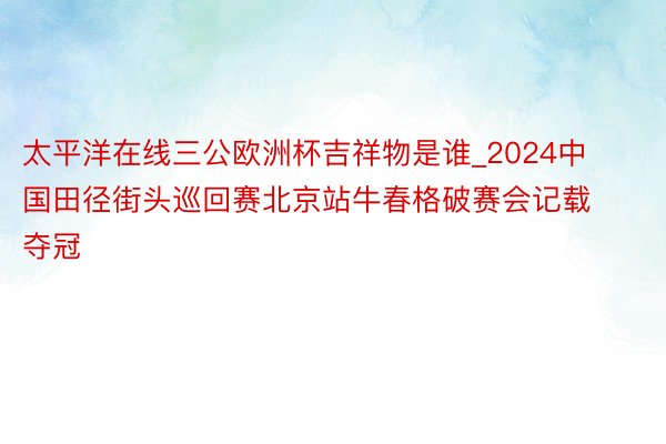 太平洋在线三公欧洲杯吉祥物是谁_2024中国田径街头巡回赛北京站牛春格破赛会记载