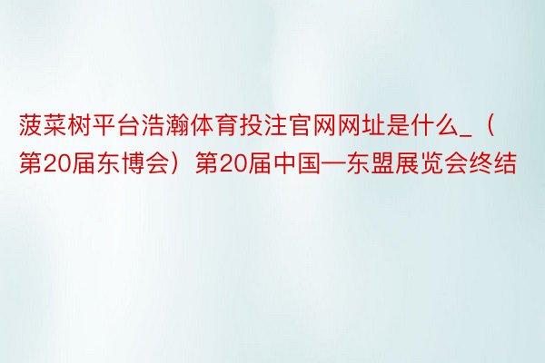 菠菜树平台浩瀚体育投注官网网址是什么_（第20届东博会）第20届中国—东盟展览会