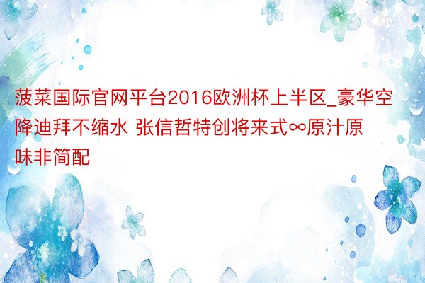 菠菜国际官网平台2016欧洲杯上半区_豪华空降迪拜不缩水 张信哲特创将来式∞原汁