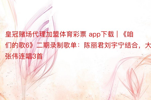 皇冠赌场代理加盟体育彩票 app下载 | 《咱们的歌6》二期录制歌单：陈丽君刘宇