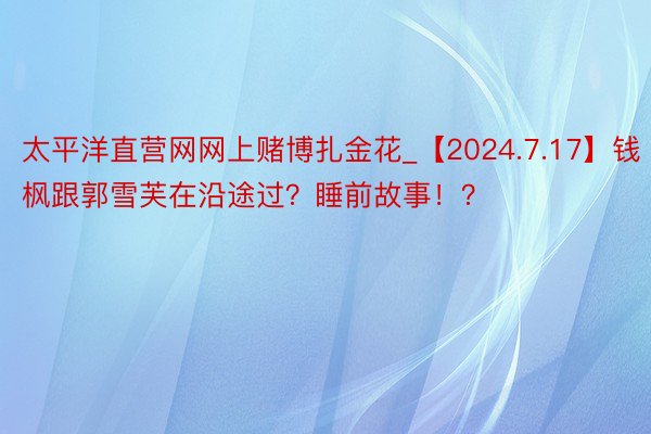 太平洋直营网网上赌博扎金花_【2024.7.17】钱枫跟郭雪芙在沿途过？睡前故事