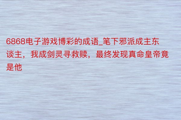 6868电子游戏博彩的成语_笔下邪派成主东谈主，我成剑灵寻救赎，最终发现真命皇帝