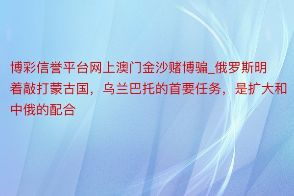 博彩信誉平台网上澳门金沙赌博骗_俄罗斯明着敲打蒙古国，乌兰巴托的首要任务，是扩大