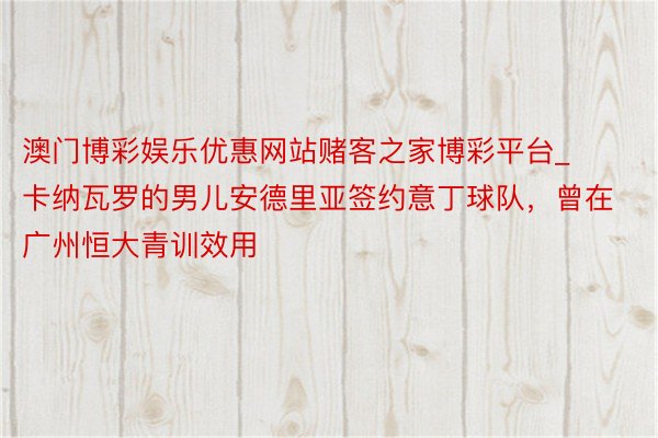 澳门博彩娱乐优惠网站赌客之家博彩平台_卡纳瓦罗的男儿安德里亚签约意丁球队，曾在广