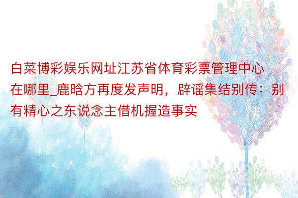 白菜博彩娱乐网址江苏省体育彩票管理中心在哪里_鹿晗方再度发声明，辟谣集结别传：别