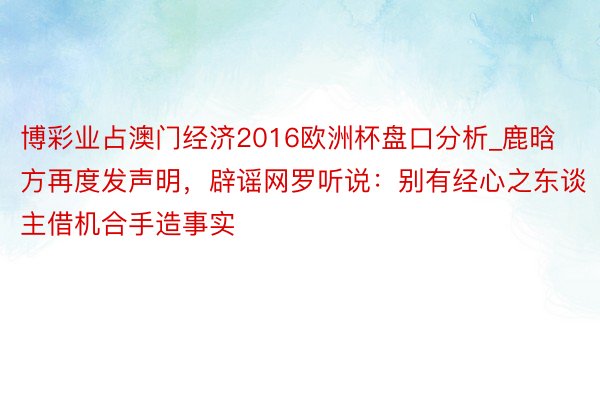 博彩业占澳门经济2016欧洲杯盘口分析_鹿晗方再度发声明，辟谣网罗听说：别有经心