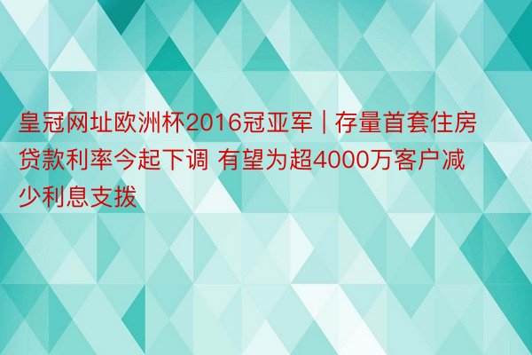 皇冠网址欧洲杯2016冠亚军 | 存量首套住房贷款利率今起下调 有望为超4000