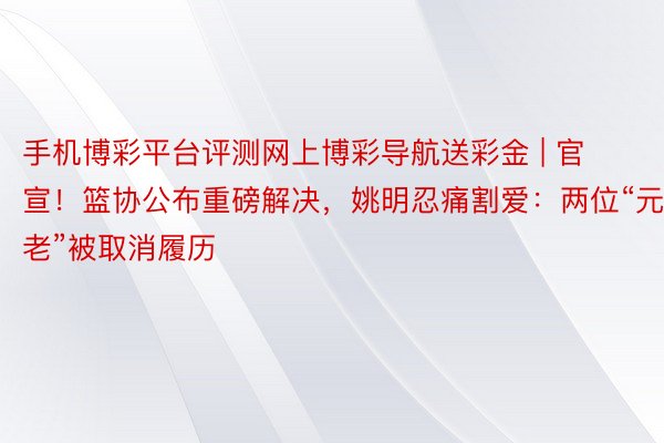 手机博彩平台评测网上博彩导航送彩金 | 官宣！篮协公布重磅解决，姚明忍痛割爱：两